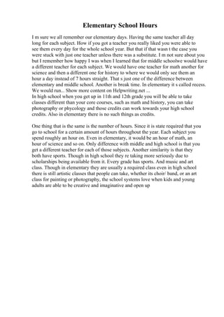Elementary School Hours
I m sure we all remember our elementary days. Having the same teacher all day
long for each subject. How if you got a teacher you really liked you were able to
see them every day for the whole school year. But that if that wasn t the case you
were stuck with just one teacher unless there was a substitute. I m not sure about you
but I remember how happy I was when I learned that for middle schoolwe would have
a different teacher for each subject. We would have one teacher for math another for
science and then a different one for history to where we would only see them an
hour a day instead of 7 hours straight. That s just one of the difference between
elementary and middle school. Another is break time. In elementary it s called recess.
We would run... Show more content on Helpwriting.net ...
In high school when you get up in 11th and 12th grade you will be able to take
classes different than your core courses, such as math and history, you can take
photography or phycology and those credits can work towards your high school
credits. Also in elementary there is no such things as credits.
One thing that is the same is the number of hours. Since it is state required that you
go to school for a certain amount of hours throughout the year. Each subject you
spend roughly an hour on. Even in elementary, it would be an hour of math, an
hour of science and so on. Only difference with middle and high school is that you
get a different teacher for each of those subjects. Another similarity is that they
both have sports. Though in high school they re taking more seriously due to
scholarships being available from it. Every grade has sports. And music and art
class. Though in elementary they are usually a required class even in high school
there is still artistic classes that people can take, whether its choir/ band, or an art
class for painting or photography, the school systems love when kids and young
adults are able to be creative and imaginative and open up
 