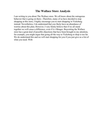 The Wallace Store Analysis
I am writing to you about The Wallace store. We all know about the outrageous
behavior that is going on there ; Therefore, many of us have decided to stop
shopping at this store, I highly encourage you to start shopping in Vicksburg
instead. Nevertheless, I do understand that you likely have an abundance of
worries about this plan; However, I very firmly believe that if we all stand
together we will cause a difference, even if it s Meager. Boycotting the Wallace
store has a great deal of possible objections that have been brought to my attention,
for example, you might argue that going all the way to Vicksburg to shop is too far.
We do understand this and we will start shopping for you if you just give us a list of
what you need. With
 