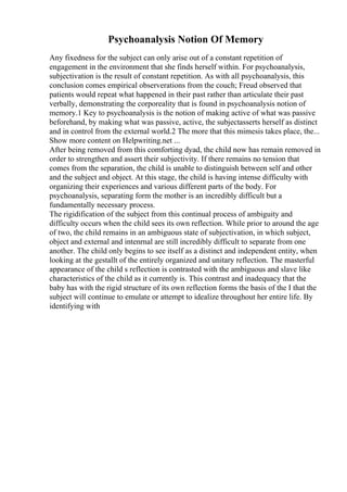 Psychoanalysis Notion Of Memory
Any fixedness for the subject can only arise out of a constant repetition of
engagement in the environment that she finds herself within. For psychoanalysis,
subjectivation is the result of constant repetition. As with all psychoanalysis, this
conclusion comes empirical observerations from the couch; Freud observed that
patients would repeat what happened in their past rather than articulate their past
verbally, demonstrating the corporeality that is found in psychoanalysis notion of
memory.1 Key to psychoanalysis is the notion of making active of what was passive
beforehand, by making what was passive, active, the subjectasserts herself as distinct
and in control from the external world.2 The more that this mimesis takes place, the...
Show more content on Helpwriting.net ...
After being removed from this comforting dyad, the child now has remain removed in
order to strengthen and assert their subjectivity. If there remains no tension that
comes from the separation, the child is unable to distinguish between self and other
and the subject and object. At this stage, the child is having intense difficulty with
organizing their experiences and various different parts of the body. For
psychoanalysis, separating form the mother is an incredibly difficult but a
fundamentally necessary process.
The rigidification of the subject from this continual process of ambiguity and
difficulty occurs when the child sees its own reflection. While prior to around the age
of two, the child remains in an ambiguous state of subjectivation, in which subject,
object and external and intenrnal are still incredibly difficult to separate from one
another. The child only begins to see itself as a distinct and independent entity, when
looking at the gestallt of the entirely organized and unitary reflection. The masterful
appearance of the child s reflection is contrasted with the ambiguous and slave like
characteristics of the child as it currently is. This contrast and inadequacy that the
baby has with the rigid structure of its own reflection forms the basis of the I that the
subject will continue to emulate or attempt to idealize throughout her entire life. By
identifying with
 