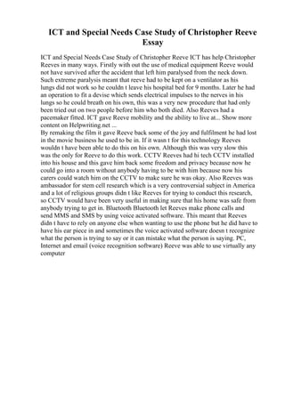 ICT and Special Needs Case Study of Christopher Reeve
Essay
ICT and Special Needs Case Study of Christopher Reeve ICT has help Christopher
Reeves in many ways. Firstly with out the use of medical equipment Reeve would
not have survived after the accident that left him paralysed from the neck down.
Such extreme paralysis meant that reeve had to be kept on a ventilator as his
lungs did not work so he couldn t leave his hospital bed for 9 months. Later he had
an operation to fit a devise which sends electrical impulses to the nerves in his
lungs so he could breath on his own, this was a very new procedure that had only
been tried out on two people before him who both died. Also Reeves had a
pacemaker fitted. ICT gave Reeve mobility and the ability to live at... Show more
content on Helpwriting.net ...
By remaking the film it gave Reeve back some of the joy and fulfilment he had lost
in the movie business he used to be in. If it wasn t for this technology Reeves
wouldn t have been able to do this on his own. Although this was very slow this
was the only for Reeve to do this work. CCTV Reeves had hi tech CCTV installed
into his house and this gave him back some freedom and privacy because now he
could go into a room without anybody having to be with him because now his
carers could watch him on the CCTV to make sure he was okay. Also Reeves was
ambassador for stem cell research which is a very controversial subject in America
and a lot of religious groups didn t like Reeves for trying to conduct this research,
so CCTV would have been very useful in making sure that his home was safe from
anybody trying to get in. Bluetooth Bluetooth let Reeves make phone calls and
send MMS and SMS by using voice activated software. This meant that Reeves
didn t have to rely on anyone else when wanting to use the phone but he did have to
have his ear piece in and sometimes the voice activated software doesn t recognize
what the person is trying to say or it can mistake what the person is saying. PC,
Internet and email (voice recognition software) Reeve was able to use virtually any
computer
 