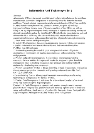 Information And Technology ( Ict )
Abstract
Advances in ICT have increased possibilities of collaborations between the suppliers,
manufactures, customers, and partners to effectively solve the different business
problems. Though original equipment manufacturing industries (OEMs) has used the
PLM to increase their productivity, quality of product, to speed up delivery,
increased profit and became more efficiency, suppliers of this OEMs are still not
using PLM. By implementing the correct strategies at supplier of foundry industry an
attempt was made to realize the benefits of PLM tools (digital manufacturing tool and
commercial PLM software). The case study indicated improved utilization of
organizational resources and decreased in lead time of manufacturing of automobile
... Show more content on Helpwriting.net ...
In industry PLM combines data, people, process and business system, also serves as
a product information backbone for industries and their extended enterprise.
PLM has five different areas
1. Systems Engineering Product life cycle management is subset of Systems
engineering it concentrates on meeting customer needs and coordinating system
design process.
2. Product and portfolio management It concentrates on managing available
resources, for new product development it tracks the progress vs. plan. Portfolio
management helps in tracking progress on new products and making trade off
decision for distributing scarce resources.
3. Product Design New product is design according to need of customers, considering
the engineering properties, constrains and by using various software like ProE,
CATIA, AUTO CAD.
4. Manufacturing Process Management It concentrates on using manufacturing
technology so as to produce the defined product.
5. Product Data Management It maintains the information of product of each and
every step from concept to disposal process.
Product Life Cycle Management has emerged, modern strategic way to increase
productivity of company in a generation of lean thinking, a philosophy, to terminate
waste and inefficiency in all aspects of product life. Computer Aided Design (CAD),
Engineering Data Management (EDM), Product Data Management
 