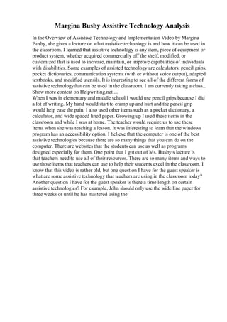 Margina Busby Assistive Technology Analysis
In the Overview of Assistive Technology and Implementation Video by Margina
Busby, she gives a lecture on what assistive technology is and how it can be used in
the classroom. I learned that assistive technology is any item, piece of equipment or
product system, whether acquired commercially off the shelf, modified, or
customized that is used to increase, maintain, or improve capabilities of individuals
with disabilities. Some examples of assisted technology are calculators, pencil grips,
pocket dictionaries, communication systems (with or without voice output), adapted
textbooks, and modified utensils. It is interesting to see all of the different forms of
assistive technologythat can be used in the classroom. I am currently taking a class...
Show more content on Helpwriting.net ...
When I was in elementary and middle school I would use pencil grips because I did
a lot of writing. My hand would start to cramp up and hurt and the pencil grip
would help ease the pain. I also used other items such as a pocket dictionary, a
calculator, and wide spaced lined paper. Growing up I used these items in the
classroom and while I was at home. The teacher would require us to use these
items when she was teaching a lesson. It was interesting to learn that the windows
program has an accessibility option. I believe that the computer is one of the best
assistive technologies because there are so many things that you can do on the
computer. There are websites that the students can use as well as programs
designed especially for them. One point that I got out of Ms. Busby s lecture is
that teachers need to use all of their resources. There are so many items and ways to
use those items that teachers can use to help their students excel in the classroom. I
know that this video is rather old, but one question I have for the guest speaker is
what are some assistive technology that teachers are using in the classroom today?
Another question I have for the guest speaker is there a time length on certain
assistive technologies? For example, John should only use the wide line paper for
three weeks or until he has mastered using the
 