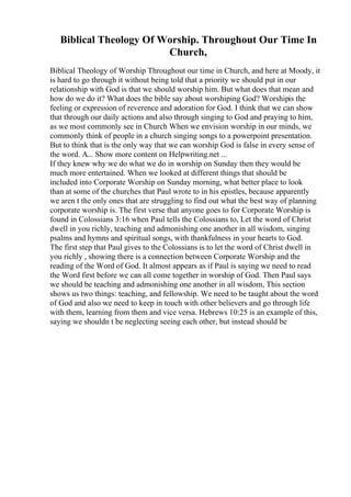Biblical Theology Of Worship. Throughout Our Time In
Church,
Biblical Theology of Worship Throughout our time in Church, and here at Moody, it
is hard to go through it without being told that a priority we should put in our
relationship with God is that we should worship him. But what does that mean and
how do we do it? What does the bible say about worshiping God? Worshipis the
feeling or expression of reverence and adoration for God. I think that we can show
that through our daily actions and also through singing to God and praying to him,
as we most commonly see in Church When we envision worship in our minds, we
commonly think of people in a church singing songs to a powerpoint presentation.
But to think that is the only way that we can worship God is false in every sense of
the word. A... Show more content on Helpwriting.net ...
If they knew why we do what we do in worship on Sunday then they would be
much more entertained. When we looked at different things that should be
included into Corporate Worship on Sunday morning, what better place to look
than at some of the churches that Paul wrote to in his epistles, because apparently
we aren t the only ones that are struggling to find out what the best way of planning
corporate worship is. The first verse that anyone goes to for Corporate Worship is
found in Colossians 3:16 when Paul tells the Colossians to, Let the word of Christ
dwell in you richly, teaching and admonishing one another in all wisdom, singing
psalms and hymns and spiritual songs, with thankfulness in your hearts to God.
The first step that Paul gives to the Colossians is to let the word of Christ dwell in
you richly , showing there is a connection between Corporate Worship and the
reading of the Word of God. It almost appears as if Paul is saying we need to read
the Word first before we can all come together in worship of God. Then Paul says
we should be teaching and admonishing one another in all wisdom, This section
shows us two things: teaching, and fellowship. We need to be taught about the word
of God and also we need to keep in touch with other believers and go through life
with them, learning from them and vice versa. Hebrews 10:25 is an example of this,
saying we shouldn t be neglecting seeing each other, but instead should be
 