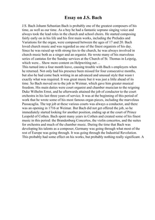 Essay on J.S. Bach
J.S. Bach Johann Sebastian Bach is probably one of the greatest composers of his
time, as well as our time. As a boy he had a fantastic soprano singing voice and
always took the lead roles in the church and school choirs. He started composing
fairly early on in his life and his first main works, including the Preludes and
Variations for the organ, were composed between the ages of 17 and 20. Bach
loved church music and was regarded as one of the finest organists of his day.
Since he was raised up with strong ties to the church, he was always involved in
church music both as a singer and an organist. He wrote many of his marvelous
series of cantatas for the Sunday services at the Church of St. Thomas in Leipzig,
which were... Show more content on Helpwriting.net ...
This turned into a four month leave, causing trouble with Bach s employers when
he returned. Not only had his presence been missed for four consecutive months,
but also he had come back writing in an advanced and unusual style that wasn t
exactly what was required. It was great music but it was just a little ahead of its
time. So Bach moved on to the job in Weimar, which gave him greater musical
freedom. His main duties were court organist and chamber musician to the reigning
Duke Wilhelm Ernst, and he afterwards attained the job of conductor to the court
orchestra in his last three years of service. It was at the beginning of this period of
work that he wrote some of his most famous organ pieces, including the marvelous
Passacaglia. The top job at these various courts was always a conductor, and there
was an opening in 1716 at Weimar. But Bach did not get offered the job, so he
immediately started looking for another position, ending up at the court of Prince
Leopold of Cothen. Bach spent many years in Cothen and created some of his finest
music in this period: the Brandenburg Concertos, the violin concertos, and the suites
for orchestra and much of the chamber music. During the time that Bach was
developing his talents as a composer, Germany was going through what most of the
rest of Europe was going through. It was going through the Industrial Revolution.
This probably had some effect on his works, but probably nothing really significant. A
 