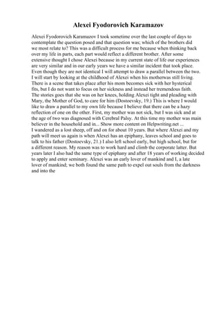 Alexei Fyodorovich Karamazov
Alexei Fyodorovich Karamazov I took sometime over the last couple of days to
contemplate the question posed and that question was; which of the brothers did
we most relate to? This was a difficult process for me because when thinking back
over my life in parts, each part would reflect a different brother. After some
extensive thought I chose Alexei because in my current state of life our experiences
are very similar and in our early years we have a similar incident that took place.
Even though they are not identical I will attempt to draw a parallel between the two.
I will start by looking at the childhood of Alexei when his motherwas still living.
There is a scene that takes place after his mom becomes sick with her hysterical
fits, but I do not want to focus on her sickness and instead her tremendous faith.
The stories goes that she was on her knees, holding Alexei tight and pleading with
Mary, the Mother of God, to care for him (Dostoevsky, 19.) This is where I would
like to draw a parallel to my own life because I believe that there can be a hazy
reflection of one on the other. First, my mother was not sick, but I was sick and at
the age of two was diagnosed with Cerebral Palsy. At this time my mother was main
believer in the household and in... Show more content on Helpwriting.net ...
I wandered as a lost sheep, off and on for about 10 years. But where Alexei and my
path will meet us again is when Alexei has an epiphany, leaves school and goes to
talk to his father (Dostoevsky, 21.) I also left school early, but high school, but for
a different reason. My reason was to work hard and climb the corporate latter. But
years later I also had the same type of epiphany and after 18 years of working decided
to apply and enter seminary. Alexei was an early lover of mankind and I, a late
lover of mankind; we both found the same path to expel out souls from the darkness
and into the
 