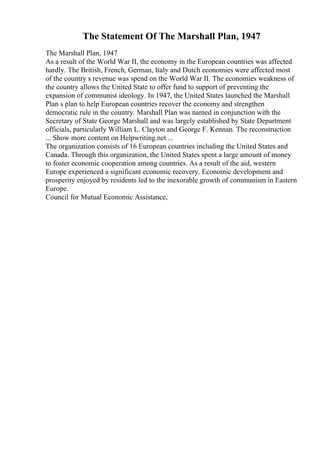 The Statement Of The Marshall Plan, 1947
The Marshall Plan, 1947
As a result of the World War II, the economy in the European countries was affected
hardly. The British, French, German, Italy and Dutch economies were affected most
of the country s revenue was spend on the World War II. The economies weakness of
the country allows the United State to offer fund to support of preventing the
expansion of communist ideology. In 1947, the United States launched the Marshall
Plan s plan to help European countries recover the economy and strengthen
democratic rule in the country. Marshall Plan was named in conjunction with the
Secretary of State George Marshall and was largely established by State Department
officials, particularly William L. Clayton and George F. Kennan. The reconstruction
... Show more content on Helpwriting.net ...
The organization consists of 16 European countries including the United States and
Canada. Through this organization, the United States spent a large amount of money
to foster economic cooperation among countries. As a result of the aid, western
Europe experienced a significant economic recovery. Economic development and
prosperity enjoyed by residents led to the inexorable growth of communism in Eastern
Europe.
Council for Mutual Economic Assistance,
 