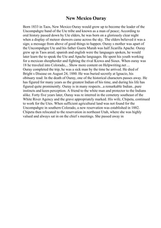 New Mexico Ouray
Born 1833 in Taos, New Mexico Ouray would grow up to become the leader of the
Uncompahgre band of the Ute tribe and known as a man of peace; According to
oral history passed down by Ute elders, he was born on a gloriously clear night
when a display of meteor showers came across the sky. The elders believed it was a
sign; a message from above of good things to happen. Ouray s mother was apart of
the Uncompahgre Ute and his father Guera Murah was half Jicarilla Apache. Ouray
grew up in Taos areal; spanish and english were the languages spoken, he would
later learn the to speak the Ute and Apache languages. He spent his youth working
for a mexican sheepherder and fighting the rival Kiowa and Sioux. When ouray was
18 he traveled into Colorado,... Show more content on Helpwriting.net ...
Ouray completed the trip, he was a sick man by the time he arrived. He died of
Bright s Disease on August 24, 1880. He was buried secretly at Ignacio, his
obituary read: In the death of Ouray, one of the historical characters passes away. He
has figured for many years as the greatest Indian of his time, and during his life has
figured quite prominently. Ouray is in many respects...a remarkable Indian...pure
instincts and keen perception. A friend to the white man and protector to the Indians
alike. Forty five years later, Ouray was re interred in the cemetery southeast of the
White River Agency and the grave appropriately marked. His wife, Chipeta, continued
to work for the Utes. When sufficient agricultural land was not found for the
Uncompahgre in southern Colorado, a new reservation was established in 1882.
Chipeta then relocated to the reservation in northeast Utah, where she was highly
valued and always sat in on the chief s meetings. She passed away in
 