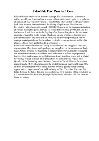 Paleolithic Food Pros And Cons
Paleolithic diets are based on a simple concept, If a caveman didn t consume it,
neither should you. Any food that was unavailable to the hunter gatherer population
of humans of old, you simply avoid. To understand what kind of food was available
back then, we must first understand the history of agriculture. The Neolithic
Revolution (which happened around 10,000 BC) brought on the mass domestication
of various plants; this paved the way for incredible economic growth, but also the
inadvertent drastic increase in the fragility of the human bodydue to the narrowed
diversity of available foods. Instead of eating a variety of meat, as humans have
done for thousands and thousands of years, we have been depending on various
mass produced grain based foods and our bodies have not acclimated well to this
change.... Show more content on Helpwriting.net ...
Faced with an overabundance of easily accessible food, we struggle to limit our
consumption. More importantly perhaps, we struggle to eat the nutrients our body
needs. Grains are only the beginning of the problem however. It is fair to assume
our Neanderthal ancestors would not have had access to refined sugar products
(such as high fructose corn syrup that is ubiquitously available now), salt, artificial
flavouring, or even as much dairy products as we consume on a regular basis
(Kamb, 2010). According to the National Center for Chronic Disease Prevention,
approximately 52.4% of adults across the United States are overweight, over 20%
of those are considered obese. These numbers are only getting worse and they
appear a direct byproduct of our sudden change of diet. Therefore, I believe that
Paleo diets are the better decision moving forward for a majority of the population as
it is more sustainable, healthier, biologically balanced, and it is a diet that can turn
into a permanent
 