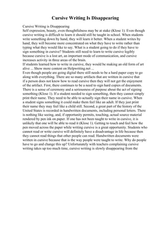 Cursive Writing Is Disappearing
Cursive Writing is Disappearing
Self expression, beauty, even thoughtfulness may be at stake (Klose 1). Even though
cursive writing is difficult to learn it should still be taught in school. When students
write something down by hand, they will learn it better. When a student writes by
hand, they will become more concentrated on what they have to write rather than
typing what they would like to say. What is a student going to do if they have to
sign something in cursive? Students still need to learn to write cursive legibly
because cursive is a lost art, an important mode of communication, and cursive
increases activity in three areas of the brain.
If students learned how to write in cursive, they would be making an old form of art
alive ... Show more content on Helpwriting.net ...
Even though people are going digital there still needs to be a hard paper copy to go
along with everything. There are so many artifacts that are written in cursive that
if a person does not know how to read cursive then they will not get the enjoyment
of the artifact. First, there continues to be a need to sign hard copies of documents.
There is a sense of ceremony and a seriousness of purpose about the act of signing
something (Klose 1). If a student needed to sign something, then they cannot simply
print their name. They need to be able to actually sign their name in cursive. When
a student signs something it could make them feel like an adult. If they just print
their name they may feel like a child still. Second, a great part of the history of the
United States is recorded in handwritten documents, including personal letters. There
is nothing like seeing, and, if opportunity permits, touching, actual source material
rendered by pen ink on paper. If one has not been taught to write in cursive, it is
unlikely that one will be able to read it (Klose 1). Getting to touch and feel how the
pen moved across the paper while writing cursive is a great opportunity. Students who
cannot read or write cursive will definitely have a disadvantage in life because then
they cannot read things that other people can read. Handwritten documents were
written in cursive because that is the way people were taught to write. Why do people
have to go and change this up? Unfortunately with teachers complaining cursive
writing takes up too much time, cursive writing is slowly disappearing from the
 