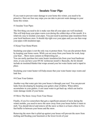 Insulate Your Pipe
If you want to prevent water damage to your home this winter, you need to be
proactive. Here are four easy steps you can take to prevent water damage to your
home this winter.
#1 Insulate Your Pipes
The first thing you need to do is make sure that all your pipes are well insulated.
This will help keep your pipes warm even during the coldest days of the month. It is
relatively easy to insulate your pipes. You just need to purchase pipe insulation from
your local hardware store. It should slip right over your pipes and you can then wrap
your pipes with insulation tape.
#2 Keep Your HomeWarm
Insulating your pipes is not the only way to protect them. You can also protect them
by keeping your home warm. While you are away from your home for work, keep
your heat ... Show more content on Helpwriting.net ...
You can easily purchase hot water heater insulation kits from your local hardware
store, or you can have your HVAC technician install it. Basically, the kit should
include an insulated blanket that wraps around your hot water heater and is taped in
place.
Insulating your water heater will help ensure that your water heater stays warm and
leak free.
#4 Clean Your Gutters
Another way that water gets into your house is through your roof. You can prevent
leaks from developing by keeping your gutters clear of debris. When debris
accumulates in your gutters, it can cause water to get back up, which can lead to
water damage inside of your home.
#5 Move The Snow Away From Your House
Finally, if you live somewhere that gets a significant amount of snow during the
winter months, you need to move the snow away from your house before it starts to
melt. You should shovel and remove all the snow so there is at least a three to five
feet buffer in between your house and the snow.
Removing the snow that is piled up against your house will prevent the snow from
melting and flooding your basement or the lower levels of your
 