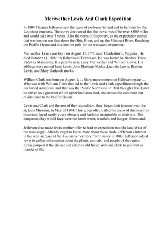 Meriwether Lewis And Clark Expedition
In 1804 Thomas Jefferson sent the team of explorers to land and to be there for the
Louisiana purchase. The corps discovered that the travel would be over 8,000 miles
and would take over 3 years. Also the corps of discovery, as the expectation pected
that was known was that down the Ohio River, and up the Missouri River. Reaching
the Pacific Ocean and to clean the path for the westward expansion.
Meriwether Lewis was born on August 18,1778, near Charlestown, Virginia . He
died October 11, 1809. In Hohenwald Tennessee. He was buried in Natchez Trace
Parkway Minnesota. His parents were Lucy Meriwether and William Lewis. His
siblings were named Jane Lewis, John Hastings Marks ,Lucinda Lewis, Reuben
Lewis, and Mary Garlands marks.
William Clark was born on August 1, ... Show more content on Helpwriting.net ...
Who was with William Clark that led to the Lewis and Clark expedition through the
uncharted American land that was the Pacific Northwest in 1804 though 1806. Later
he served as a governor of the upper louisiana land, and across the continent that
divided and to the Pacific Ocean.
Lewis and Clark and the rest of their expedition, they began their journey near the
st, louis Missouri, in May of 1804. This group often called the corps of discovery by
historians faced nearly every obstacle and hardship imaginable on their trip. The
dangerous they would face were the harsh water, weather, and hunger, illness and.
Jefferson also made lewis another offer to lead an expedition into the land West of
the mississippi. Already eager to know more about these lands, Jefferson s interest
in the area increase of the Louisiana Territory from France in 1803. Jefferson asked
lewis to gather information about the plants, animals, and people of the region.
Lewis jumped at the chance and selected old friend William Clark to join him as
mander of the
 