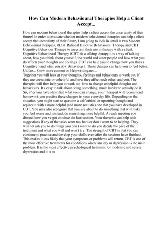 How Can Modern Behavioural Therapies Help a Client
Accept...
How can modern behavioural therapies help a client accept the uncertainty of their
future? In order to evaluate whether modern behavioural therapies can help a client
accept the uncertainty of their future, I am going to look in detail at two Modern
Behavioural therapies, REBT Rational Emotive Behavioural Therapy and CBT
Cognitive Behaviour Therapy to ascertain their use in therapy with a client.
Cognitive Behavioural Therapy (CBT) is a talking therapy it is a way of talking
about, how you think about yourself, the world and other people and how what you
do affects your thoughts and feelings. CBT can help you to change how you think (
Cognitive ) and what you do ( Behaviour ). These changes can help you to feel better.
Unlike... Show more content on Helpwriting.net ...
Together you will look at your thoughts, feelings and behaviours to work out, if
they are unrealistic or unhelpful and how they affect each other, and you. The
therapist will then help you to work out how to change unhelpful thoughts and
behaviours. It s easy to talk about doing something, much harder to actually do it.
So, after you have identified what you can change, your therapist will recommend
homework you practise these changes in your everyday life. Depending on the
situation, you might start to question a self critical or upsetting thought and
replace it with a more helpful (and more realistic) one that you have developed in
CBT. You may also recognise that you are about to do something that will make
you feel worse and, instead, do something more helpful. At each meeting you
discuss how you ve got on since the last session. Your therapist can help with
suggestions if any of the tasks seem too hard or don t seem to be helping. They
will not ask you to do things you don t want to do you decide the pace of the
treatment and what you will and won t try. The strength of CBT is that you can
continue to practise and develop your skills even after the sessions have finished.
This makes it less likely that your symptoms or problems will return. CBT is one of
the most effective treatments for conditions where anxiety or depression is the main
problem. It is the most effective psychological treatment for moderate and severe
depression and it is as
 