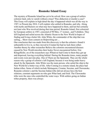 Roanoke Island Essay
The mystery of Roanoke Island has yet to be solved. How can a group of settlers
colonize land, only to vanish without a trace? Was abduction or murder a case?
This Essay will explain in high detail the day it happened which was all the way in
1587, to Present day 2016. I will explain who settled in Roanoke, and why. Along
with myths and Rumors on what may have happened to them, and last but certainly
not least who Was involved during that time period. Roanoke Island, first colonized
by European settlers in 1587, consisted of 90 Men, 17 women , and 9 children. They
left England and sailed across the Atlantic Ocean to the New World in hopes of
finding and living a better life. John White, the commander of the ship that was
sailing,... Show more content on Helpwriting.net ...
One conclusion that was made from this discovery is that the colonist s found it
unbearable to live in, so they moved to Croatan but had no luck there either.
Another theory by other researcher Believe the colonists encountered diseases
caused by New World microbes their bodys Never encountered before. Eric
Klingelhofer, on of the researchers says Whatever had Come to them they got up
and dispersed, leaving everything behind. During the Roanoke times, many people
and events were put into play. One of Them are the Spaniards. They are the whole
reason why a group of colonist s left England, because it was being under heavy
attack by the Spaniards. John White was the main person, who sailed the ship to the
New World for a better way of life. After Coming to a remote island, the place had
Indian tribes. Some of which include Mettaquem, Croatan, Secotan, and Chowanoke.
Roanoke colonist s and the Secotan Indian tribe did not always have the best
relations, constant arguments on who gets What land, and food. The Chowanoke
tribe were the ones who controlled the water ways. With settlers going on Indian
tribes property, there was always
 