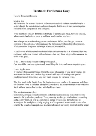 Treatment For Eczema Essay
How to Treatment Eczema
healing skin
All treatment for eczema involves inflammation to heal and that the skin barrier is
restored until the skin is intact and smooth again. In this way it can protect against
such irritation, dehydration and allergens.
What treatment you get depends on the type of eczema you have, how old you are,
where on the body the eczema is and how much trouble you have.
You always use a moisturizing cream or ointment. Often you also get cream or
ointment with cortisone, which reduces the itching and reduces the inflammation.
Weak cortisone drugs can be bought without a prescription.
If you have a mild eczema is often sufficient to lubricate the skin with emollient and
cortisone, and avoid contact with substances that may have triggered the eczema, in
order to be good.
If the ... Show more content on Helpwriting.net ...
One should be cautious against such as rubbing the skin, such as strong detergents.
Lower leg Eczema
If you have leg eczema treated primarily cause of eczema. If you have wounds get
treatment for them, and swollen legs wound with special bandages or special
stockings tested. Sometimes you may need surgery for varicose veins.
The skin tends to be fragile from the beginning when you have leg eczema, and there
are frequent sores in the area. Therefore, you should not start treatment with cortisone
itself without having had contact with health services.
The profession may affect
Sometimes, allergic contact dermatitis and atopic dermatitis are caused or become
worse in the profession you have. Then you may need to get professional counseling
and possibly the help of a specialist in so called professional dermatology, to
investigate the workplace a daily staying in. Occupational health services can often
refer to the so called occupational medicine clinics at university hospitals in the larger
 