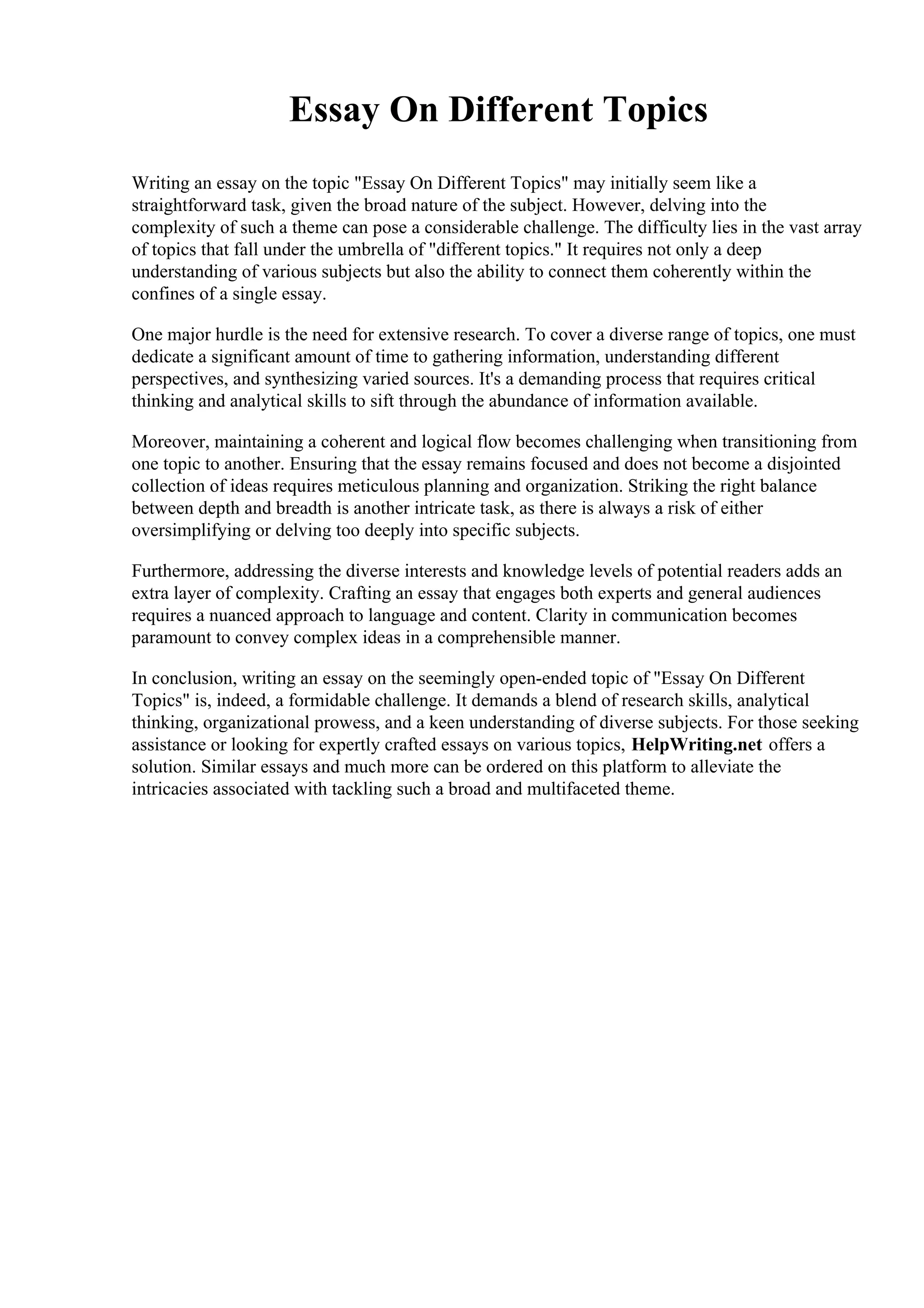 Essay On Different Topics
Writing an essay on the topic "Essay On Different Topics" may initially seem like a
straightforward task, given the broad nature of the subject. However, delving into the
complexity of such a theme can pose a considerable challenge. The difficulty lies in the vast array
of topics that fall under the umbrella of "different topics." It requires not only a deep
understanding of various subjects but also the ability to connect them coherently within the
confines of a single essay.
One major hurdle is the need for extensive research. To cover a diverse range of topics, one must
dedicate a significant amount of time to gathering information, understanding different
perspectives, and synthesizing varied sources. It's a demanding process that requires critical
thinking and analytical skills to sift through the abundance of information available.
Moreover, maintaining a coherent and logical flow becomes challenging when transitioning from
one topic to another. Ensuring that the essay remains focused and does not become a disjointed
collection of ideas requires meticulous planning and organization. Striking the right balance
between depth and breadth is another intricate task, as there is always a risk of either
oversimplifying or delving too deeply into specific subjects.
Furthermore, addressing the diverse interests and knowledge levels of potential readers adds an
extra layer of complexity. Crafting an essay that engages both experts and general audiences
requires a nuanced approach to language and content. Clarity in communication becomes
paramount to convey complex ideas in a comprehensible manner.
In conclusion, writing an essay on the seemingly open-ended topic of "Essay On Different
Topics" is, indeed, a formidable challenge. It demands a blend of research skills, analytical
thinking, organizational prowess, and a keen understanding of diverse subjects. For those seeking
assistance or looking for expertly crafted essays on various topics, HelpWriting.net offers a
solution. Similar essays and much more can be ordered on this platform to alleviate the
intricacies associated with tackling such a broad and multifaceted theme.
 