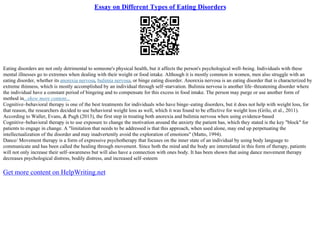 Essay on Different Types of Eating Disorders
Eating disorders are not only detrimental to someone's physical health, but it affects the person's psychological well–being. Individuals with these
mental illnesses go to extremes when dealing with their weight or food intake. Although it is mostly common in women, men also struggle with an
eating disorder, whether its anorexia nervosa, bulimia nervosa, or binge eating disorder. Anorexia nervosa is an eating disorder that is characterized by
extreme thinness, which is mostly accomplished by an individual through self–starvation. Bulimia nervosa is another life–threatening disorder where
the individual have a constant period of bingeing and to compensate for this excess in food intake. The person may purge or use another form of
method in...show more content...
Cognitive–behavioral therapy is one of the best treatments for individuals who have binge–eating disorders, but it does not help with weight loss, for
that reason, the researchers decided to use behavioral weight loss as well, which it was found to be effective for weight loss (Grilo, et al., 2011).
According to Waller, Evans, & Pugh (2013), the first step in treating both anorexia and bulimia nervosa when using evidence–based
Cognitive–behavioral therapy is to use exposure to change the motivation around the anxiety the patient has, which they stated is the key "block" for
patients to engage in change. A "limitation that needs to be addressed is that this approach, when used alone, may end up perpetuating the
intellectualization of the disorder and may inadvertently avoid the exploration of emotions" (Matto, 1994).
Dance/ Movement therapy is a form of expressive psychotherapy that focuses on the inner state of an individual by using body language to
communicate and has been called the healing through movement. Since both the mind and the body are interrelated in this form of therapy, patients
will not only increase their self–awareness but will also have a connection with ones body. It has been shown that using dance movement therapy
decreases psychological distress, bodily distress, and increased self–esteem
Get more content on HelpWriting.net
 