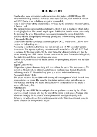 HTC Desire 400
Finally, after some speculation and assumptions, the features of HTC Desire 400
have been officially unveiled. However, a few specifications, such as the OS version
and HTC Desire price in Pakistan are yet to be revealed.
Here is an overview of the smartphone as revealed by the company s Russian website.
A Decent Look:
The handset looks sophisticated and attractive. It is 8.9 mm in thickness which makes
it satisfyingly sleek. The overall length equals 5.04 inches, but the screen covers only
4.3 inches of the area. This medium measurement makes the phone delightfully
portable without disrupting the browsing, gaming and video watching experience.
A Wonderful Display:
Users will be able to experience an amazing Super LCD2 touchscreen ... Show more
content on Helpwriting.net ...
According to the former, there is a rear cam as well as a 1.6 MP secondary camera
in the front. The top notch primary cam comes with a resolution of 8 MP. LED flash
is included for brighter results. On the other hand, the Ukraine website says that the
phone has only one 5 MP camera. It does come with the basic features including flash,
face detection, autofocus, touch focus, and so on.
In both cases, users will have a decent camera for photography. Pictures will be clear
and bright.
Superb Connectivity:
All possible options of connectivity will be available for users. The phone covers 2G
as well as 3G network. In addition, data transfer can take place through Bluetooth
technology while Wi Fi connectivity gives you access to internet browsing.
Appreciable Battery Life:
The phone houses a decent 1800 mAh battery with the support of which the talk time
goes up to twelve hours. The stand by time is just as impressive, extending up to
four hundred and thirty five hours. This data proves the reliability of the phone s
appreciable battery life.
Affordability:
Although the exact HTC Desire 400 price has not yet been revealed by the official
sources, a rough estimate tells that the cost of the phone is mid range. Average folks
who want to enjoy the luxuries of a smartphone with a delightful quality will
definitely be willing to pay for what the phone is worth. Therefore, it is not going to
be out of reach for most potential buyers.
 