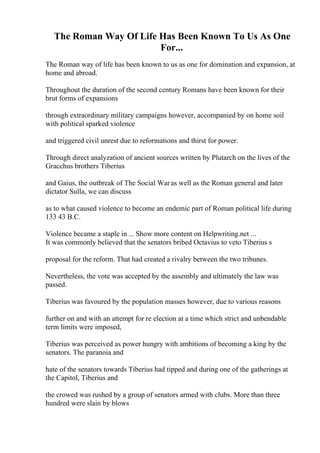 The Roman Way Of Life Has Been Known To Us As One
For...
The Roman way of life has been known to us as one for domination and expansion, at
home and abroad.
Throughout the duration of the second century Romans have been known for their
brut forms of expansions
through extraordinary military campaigns however, accompanied by on home soil
with political sparked violence
and triggered civil unrest due to reformations and thirst for power.
Through direct analyzation of ancient sources written by Plutarch on the lives of the
Gracchus brothers Tiberius
and Gaius, the outbreak of The Social Waras well as the Roman general and later
dictator Sulla, we can discuss
as to what caused violence to become an endemic part of Roman political life during
133 43 B.C.
Violence became a staple in ... Show more content on Helpwriting.net ...
It was commonly believed that the senators bribed Octavius to veto Tiberius s
proposal for the reform. That had created a rivalry between the two tribunes.
Nevertheless, the vote was accepted by the assembly and ultimately the law was
passed.
Tiberius was favoured by the population masses however, due to various reasons
further on and with an attempt for re election at a time which strict and unbendable
term limits were imposed,
Tiberius was perceived as power hungry with ambitions of becoming a king by the
senators. The paranoia and
hate of the senators towards Tiberius had tipped and during one of the gatherings at
the Capitol, Tiberius and
the crowed was rushed by a group of senators armed with clubs. More than three
hundred were slain by blows
 