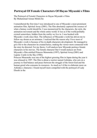 Portrayal Of Female Characters Of Hayao Miyazaki s Films
The Portrayal of Female Characters in Hayao Miyazaki s Films
By Muhammad Aiman Mohd Zin
I remembered the first time I was introduced to one of Miyazaki s most prominent
animation film, Spirited Away (2001). The film absolutely captured the essence of
what a fantasy world should be. I was mesmerized by the characters, the style, the
animation movement and the whole entire world. It was as if the world probably
existed somewhere, hidden from the reality we live in. I was hooked with
Miyazaki s work since then. The influences of Miyazaki s work has driven me to
follow my dream as an animator. I realized that the reason why I love most of
Miyazaki s work is because of his in depth characters development. He managed to
give life to the characters he created hence, making the viewer more connected with
the story he directed. For my thesis, I will analyze how Miyazaki portrays female
characters in his movies. The female character that I would analyze are from
Miyazaki s film entitled Princess Mononoke (1997), Spirited Away(2001) and
Laputa: Castle in the Sky (1986).
Princess Mononoke was one of the highest grossing film in Japan during the year it
was released in 1997. The film is about a warrior named Ashitaka, who sets on a
journey to find balance and peace between the struggle of the forest God and the
human greed who consume its resources. As much as I d like to elaborate more on
Ashitaka s character, I found myself more compelled with the portrayal of Lady
Eboshi in the
 