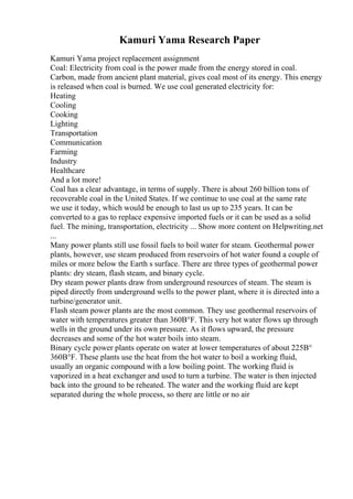Kamuri Yama Research Paper
Kamuri Yama project replacement assignment
Coal: Electricity from coal is the power made from the energy stored in coal.
Carbon, made from ancient plant material, gives coal most of its energy. This energy
is released when coal is burned. We use coal generated electricity for:
Heating
Cooling
Cooking
Lighting
Transportation
Communication
Farming
Industry
Healthcare
And a lot more!
Coal has a clear advantage, in terms of supply. There is about 260 billion tons of
recoverable coal in the United States. If we continue to use coal at the same rate
we use it today, which would be enough to last us up to 235 years. It can be
converted to a gas to replace expensive imported fuels or it can be used as a solid
fuel. The mining, transportation, electricity ... Show more content on Helpwriting.net
...
Many power plants still use fossil fuels to boil water for steam. Geothermal power
plants, however, use steam produced from reservoirs of hot water found a couple of
miles or more below the Earth s surface. There are three types of geothermal power
plants: dry steam, flash steam, and binary cycle.
Dry steam power plants draw from underground resources of steam. The steam is
piped directly from underground wells to the power plant, where it is directed into a
turbine/generator unit.
Flash steam power plants are the most common. They use geothermal reservoirs of
water with temperatures greater than 360В°F. This very hot water flows up through
wells in the ground under its own pressure. As it flows upward, the pressure
decreases and some of the hot water boils into steam.
Binary cycle power plants operate on water at lower temperatures of about 225В°
360В°F. These plants use the heat from the hot water to boil a working fluid,
usually an organic compound with a low boiling point. The working fluid is
vaporized in a heat exchanger and used to turn a turbine. The water is then injected
back into the ground to be reheated. The water and the working fluid are kept
separated during the whole process, so there are little or no air
 