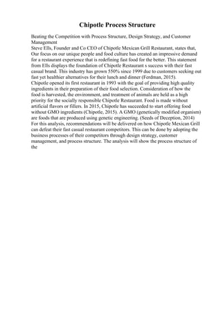 Chipotle Process Structure
Beating the Competition with Process Structure, Design Strategy, and Customer
Management
Steve Ells, Founder and Co CEO of Chipotle Mexican Grill Restaurant, states that,
Our focus on our unique people and food culture has created an impressive demand
for a restaurant experience that is redefining fast food for the better. This statement
from Ells displays the foundation of Chipotle Restaurant s success with their fast
casual brand. This industry has grown 550% since 1999 due to customers seeking out
fast yet healthier alternatives for their lunch and dinner (Ferdman, 2015).
Chipotle opened its first restaurant in 1993 with the goal of providing high quality
ingredients in their preparation of their food selection. Consideration of how the
food is harvested, the environment, and treatment of animals are held as a high
priority for the socially responsible Chipotle Restaurant. Food is made without
artificial flavors or fillers. In 2015, Chipotle has succeeded to start offering food
without GMO ingredients (Chipotle, 2015). A GMO (genetically modified organism)
are foods that are produced using genetic engineering. (Seeds of Deception, 2014)
For this analysis, recommendations will be delivered on how Chipotle Mexican Grill
can defeat their fast casual restaurant competitors. This can be done by adopting the
business processes of their competitors through design strategy, customer
management, and process structure. The analysis will show the process structure of
the
 