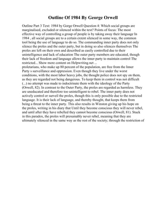 Outline Of 1984 By George Orwell
Outline Part 3 Text: 1984 by Gorge Orwell Question 4: Which social groups are
marginalised, excluded or silenced within the text? Points of focus: The most
effective way of controlling a group of people is by taking away their language In
1984 , all social groups are to a certain extent silenced in some way, the common
tool being the use of language to do so. The commanding inner party does not only
silence the proles and the outer party, but in doing so also silences themselves The
proles are left on their own and described as easily controlled due to their
unintelligence and lack of education The outer party members are educated, though
their lack of freedom and language allows the inner party to maintain control The
restricted... Show more content on Helpwriting.net ...
proletarians, who make up 80 percent of the population, are free from the Inner
Party s surveillance and oppression. Even though they live under the worst
conditions, with the most labor heavy jobs, the thought police does not spy on them,
as they are regarded not being dangerous. To keep them in control was not difficult
(...) no attempt was made to indoctrinate them with the ideology of the Party
(Orwell, 82). In contrast to the Outer Party, the proles are regarded as harmless. They
are uneducated and therefore too unintelligent to rebel. The inner party does not
actively control or surveil the proles, though this is only possible due to the restricted
language. It is their lack of language, and thereby thought, that keeps them from
being a threat to the inner party. This also results in Winston giving up his hope on
the proles, writing in his diary that Until they become conscious they will never rebel,
and until after they have rebelled they cannot become conscious (Orwell, 81). Stuck
in this paradox, the proles will presumably never rebel, meaning that they are
ultimately silenced in the same way as the rest of the society; through the restriction of
 