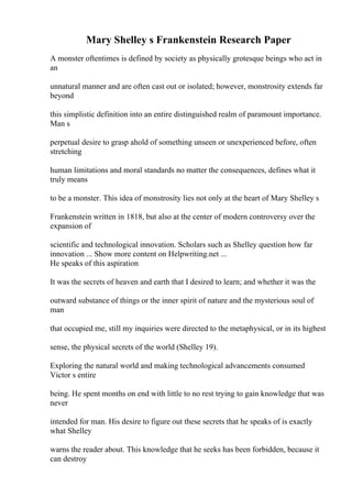 Mary Shelley s Frankenstein Research Paper
A monster oftentimes is defined by society as physically grotesque beings who act in
an
unnatural manner and are often cast out or isolated; however, monstrosity extends far
beyond
this simplistic definition into an entire distinguished realm of paramount importance.
Man s
perpetual desire to grasp ahold of something unseen or unexperienced before, often
stretching
human limitations and moral standards no matter the consequences, defines what it
truly means
to be a monster. This idea of monstrosity lies not only at the heart of Mary Shelley s
Frankenstein written in 1818, but also at the center of modern controversy over the
expansion of
scientific and technological innovation. Scholars such as Shelley question how far
innovation ... Show more content on Helpwriting.net ...
He speaks of this aspiration
It was the secrets of heaven and earth that I desired to learn; and whether it was the
outward substance of things or the inner spirit of nature and the mysterious soul of
man
that occupied me, still my inquiries were directed to the metaphysical, or in its highest
sense, the physical secrets of the world (Shelley 19).
Exploring the natural world and making technological advancements consumed
Victor s entire
being. He spent months on end with little to no rest trying to gain knowledge that was
never
intended for man. His desire to figure out these secrets that he speaks of is exactly
what Shelley
warns the reader about. This knowledge that he seeks has been forbidden, because it
can destroy
 