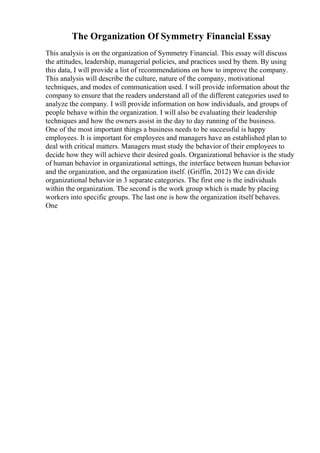 The Organization Of Symmetry Financial Essay
This analysis is on the organization of Symmetry Financial. This essay will discuss
the attitudes, leadership, managerial policies, and practices used by them. By using
this data, I will provide a list of recommendations on how to improve the company.
This analysis will describe the culture, nature of the company, motivational
techniques, and modes of communication used. I will provide information about the
company to ensure that the readers understand all of the different categories used to
analyze the company. I will provide information on how individuals, and groups of
people behave within the organization. I will also be evaluating their leadership
techniques and how the owners assist in the day to day running of the business.
One of the most important things a business needs to be successful is happy
employees. It is important for employees and managers have an established plan to
deal with critical matters. Managers must study the behavior of their employees to
decide how they will achieve their desired goals. Organizational behavior is the study
of human behavior in organizational settings, the interface between human behavior
and the organization, and the organization itself. (Griffin, 2012) We can divide
organizational behavior in 3 separate categories. The first one is the individuals
within the organization. The second is the work group which is made by placing
workers into specific groups. The last one is how the organization itself behaves.
One
 