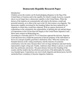 Democratic Republic Research Paper
Introduction:
Children across the country can be heard pledging allegiance to the flag of the
United States of America and to the republic for which it stands; however, research
shows we no longer have a democratic republic in the United States. When the
desires of the majority are systematically subverted to the desires a small and
powerful minority, as is often in the case in the US, that system is an oligarchy. The
democratic republic envisioned by the founding fathers has been replaced by an
oligarchy to which they would have objected. With no express discussion of
corporations in the constitution, the responsibility of defining the role and privileges
of corporations in the US has been left largely to the United States Supreme Court. ...
Show more content on Helpwriting.net ...
According to a Newsday poll 93.7% of Americans opposed the decision. Supreme
Court decisions have eroded the protection of private property of the individuals in
favor of a concept of public good that is defined by elites. When the country was
founded interests of the voting constituency and the interests of economic
constituency were the same, because there were no large enterprises and each family
represented a single voting unit. Finally, Anderson states Money is power; it can and
does buy politicians and armies. The great distance between the founding of the
country and the modern day has allowed a perversion of the philosophy the country
was founded upon. Corporations can exist in both oligarchs and democracies, but left
unchecked have a tendency to become oligarchs (Anderson
 