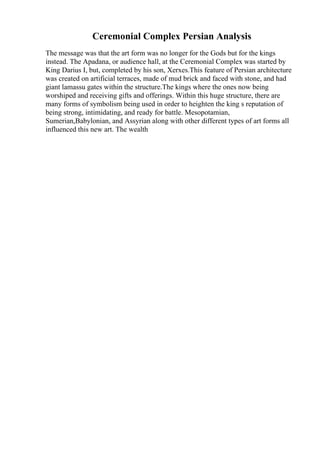 Ceremonial Complex Persian Analysis
The message was that the art form was no longer for the Gods but for the kings
instead. The Apadana, or audience hall, at the Ceremonial Complex was started by
King Darius I, but, completed by his son, Xerxes.This feature of Persian architecture
was created on artificial terraces, made of mud brick and faced with stone, and had
giant lamassu gates within the structure.The kings where the ones now being
worshiped and receiving gifts and offerings. Within this huge structure, there are
many forms of symbolism being used in order to heighten the king s reputation of
being strong, intimidating, and ready for battle. Mesopotamian,
Sumerian,Babylonian, and Assyrian along with other different types of art forms all
influenced this new art. The wealth
 