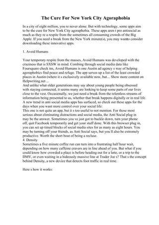 The Cure For New York City Agoraphobia
In a city of eight million, you re never alone. But with technology, some apps aim
to be the cure for New York City agoraphobia. These apps aren t pro antisocial as
much as they re a respite from the sometimes all consuming crowds of the Big
Apple. If you need a break from the New York minute(s), you may wantto consider
downloading these innovative apps.
1. Avoid Humans
Your temporary respite from the masses, Avoid Humans was developed with the
craziness that is SXSW in mind. Combing through social media data like
Foursquare check ins, Avoid Humans is one Austin ad agency s way of helping
agoraphobics find peace and refuge. The app serves up a list of the least crowded
places in Austin (where it s exclusively available now, but... Show more content on
Helpwriting.net ...
And unlike what older generations may say about young people being obsessed
with staying connected, it seems many are looking to keep some parts of our lives
close to the vest. Occasionally, we just need a break from the relentless streams of
information being presented to us, whether that break happens digitally or in real life.
A new trend in anti social media apps has surfaced, so check out these apps for the
days when you want more control over your social life:
This one is not quite an app, but it s too useful to not mention. For those most
serious about eliminating distractions and social media, the Anti Social plug in
may be the answer. Sometimes you ve just got to buckle down, turn your phone
off, quit Facebook temporarily and get your stuff done. With this browser plug in,
you can set up timed blocks of social media sites for as many as eight hours. You
may be turning off your friends, as Anti Social says, but you ll also be extremely
productive. Worth the short bout of being a recluse.
4. Density
Sometimes a five minute coffee run can turn into a frustrating half hour wait,
depending on how many caffeine cravers are in line ahead of you. But what if you
could know how crowded a place is before heading out for a latte, or a trip to the
DMV, or even waiting in a hideously massive line at Trader Joe s? That s the concept
behind Density, a new device that detects foot traffic in real time.
Here s how it works:
 