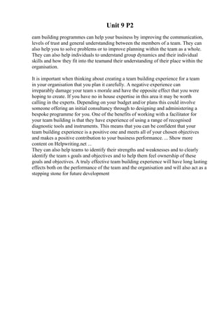 Unit 9 P2
eam building programmes can help your business by improving the communication,
levels of trust and general understanding between the members of a team. They can
also help you to solve problems or to improve planning within the team as a whole.
They can also help individuals to understand group dynamics and their individual
skills and how they fit into the teamand their understanding of their place within the
organisation.
It is important when thinking about creating a team building experience for a team
in your organisation that you plan it carefully. A negative experience can
irreparably damage your team s morale and have the opposite effect that you were
hoping to create. If you have no in house expertise in this area it may be worth
calling in the experts. Depending on your budget and/or plans this could involve
someone offering an initial consultancy through to designing and administering a
bespoke programme for you. One of the benefits of working with a facilitator for
your team building is that they have experience of using a range of recognised
diagnostic tools and instruments. This means that you can be confident that your
team building experience is a positive one and meets all of your chosen objectives
and makes a positive contribution to your business performance. ... Show more
content on Helpwriting.net ...
They can also help teams to identify their strengths and weaknesses and to clearly
identify the team s goals and objectives and to help them feel ownership of these
goals and objectives. A truly effective team building experience will have long lasting
effects both on the performance of the team and the organisation and will also act as a
stepping stone for future development
 