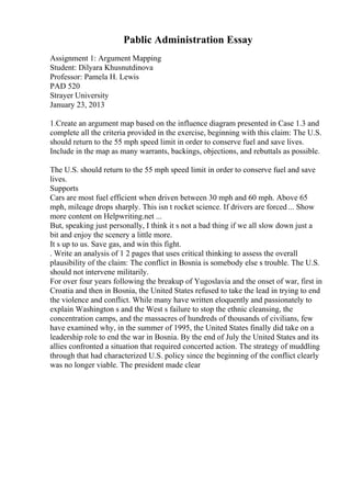 Pablic Administration Essay
Assignment 1: Argument Mapping
Student: Dilyara Khusnutdinova
Professor: Pamela H. Lewis
PAD 520
Strayer University
January 23, 2013
1.Create an argument map based on the influence diagram presented in Case 1.3 and
complete all the criteria provided in the exercise, beginning with this claim: The U.S.
should return to the 55 mph speed limit in order to conserve fuel and save lives.
Include in the map as many warrants, backings, objections, and rebuttals as possible.
The U.S. should return to the 55 mph speed limit in order to conserve fuel and save
lives.
Supports
Cars are most fuel efficient when driven between 30 mph and 60 mph. Above 65
mph, mileage drops sharply. This isn t rocket science. If drivers are forced ... Show
more content on Helpwriting.net ...
But, speaking just personally, I think it s not a bad thing if we all slow down just a
bit and enjoy the scenery a little more.
It s up to us. Save gas, and win this fight.
. Write an analysis of 1 2 pages that uses critical thinking to assess the overall
plausibility of the claim: The conflict in Bosnia is somebody else s trouble. The U.S.
should not intervene militarily.
For over four years following the breakup of Yugoslavia and the onset of war, first in
Croatia and then in Bosnia, the United States refused to take the lead in trying to end
the violence and conflict. While many have written eloquently and passionately to
explain Washington s and the West s failure to stop the ethnic cleansing, the
concentration camps, and the massacres of hundreds of thousands of civilians, few
have examined why, in the summer of 1995, the United States finally did take on a
leadership role to end the war in Bosnia. By the end of July the United States and its
allies confronted a situation that required concerted action. The strategy of muddling
through that had characterized U.S. policy since the beginning of the conflict clearly
was no longer viable. The president made clear
 