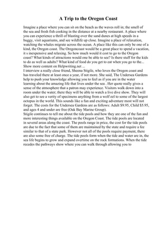 A Trip to the Oregon Coast
Imagine a place where you can sit on the beach as the waves roll in; the smell of
the sea and fresh fish cooking in the distance at a nearby restaurant. A place where
you can experience a thrill of blasting over the sand dunes at high speeds in a
buggy, visit aquariums, and see wildlife up close. Imagine a place of relaxation,
watching the whales migrate across the ocean. A place like this can only be one of a
kind, the Oregon coast. The Oregoncoast would be a great place to spend a vacation,
it s inexpensive and relaxing. So how much would it cost to go to the Oregon
coast? What kinds of attractions would one be able to see? Is there stuff for the kids
to do as well as adults? What kind of food do you get to eat when you go to the...
Show more content on Helpwriting.net ...
I interview a really close friend, Sheena Stigile, who loves the Oregon coast and
has traveled there at least once a year, if not more. She said, The Undersea Gardens
help to push your knowledge allowing you to feel as if you are in the water
learning about the amazing life that lives under the sea . Her quote really gives a
sense of the atmosphere that a patron may experience. Visitors walk down into a
room under the water; there they will be able to watch a live dive show. They will
also get to see a verity of specimens anything from a wolf eel to some of the largest
octopus in the world. This sounds like a fun and exciting adventure most will not
forget. The costs for the Undersea Gardens are as follows: Adult $9.95, Child $5.95,
and ages 4 and under are free (Oak Bay Marine Group).
Stigile continues to tell me about the tide pools and how they are one of the fun and
more interesting things available on the Oregon Coast. The tide pools are located
in several areas along the coast. The pools range in price, the cost for the tide pools
are due to the fact that some of them are maintained by the state and require a fee
similar to that of a state park. However not all of the pools require payment, there
are also some free of charge. The tide pools form when the tide and water are in, the
sea life begins to grow and expand overtime on the rock formations. When the tide
recedes the pathways show where you can walk through allowing you to
 
