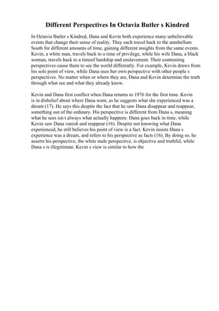 Different Perspectives In Octavia Butler s Kindred
In Octavia Butler s Kindred, Dana and Kevin both experience many unbelievable
events that change their sense of reality. They each travel back to the antebellum
South for different amounts of time, gaining different insights from the same events.
Kevin, a white man, travels back to a time of privilege, while his wife Dana, a black
woman, travels back to a timeof hardship and enslavement. Their contrasting
perspectives cause them to see the world differently. For example, Kevin draws from
his sole point of view, while Dana uses her own perspective with other people s
perspectives. No matter when or where they are, Dana and Kevin determine the truth
through what see and what they already know.
Kevin and Dana first conflict when Dana returns to 1976 for the first time. Kevin
is in disbelief about where Dana went, as he suggests what she experienced was a
dream (17). He says this despite the fact that he saw Dana disappear and reappear,
something out of the ordinary. His perspective is different from Dana s, meaning
what he sees isn t always what actually happens. Dana goes back in time, while
Kevin saw Dana vanish and reappear (16). Despite not knowing what Dana
experienced, he still believes his point of view is a fact. Kevin insists Dana s
experience was a dream, and refers to his perspective as facts (16). By doing so, he
asserts his perspective, the white male perspective, is objective and truthful, while
Dana s is illegitimate. Kevin s view is similar to how the
 