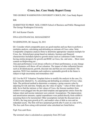 Crocs, Inc. Case Study Report Essay
THE GEORGE WASHINGTON UNIVERSITY CROCS, INC. Case Study Report
В№
SUBMITTED TO PROF. NEIL COHEN School of Business and Public Management
The George Washington University
BY Anil Kumar Cheerla
FINA 6224 FINANCIAL MANAGEMENT
WASHINGTON, DC January 26, 2011
Q1: Consider which comparable peers are good matches and use them to perform a
multiples analysis, calculating and defending an estimate of Crocs value. Soln:
Comparable companies analysis Done to determine appropriate valuation multiple for
Crocs, Inc. Selected peer group based on industry, business and financial
characteristics Included explosive growth stocks such as Lulelemon Under Armour
having similar prospects for growth and ROIC as Crocs, Inc. and some ... Show more
content on Helpwriting.net ...
Also past performance is not always reflective of future performance, so any change
in the dynamics will throw off out valuation. The impact of other influential factors
such as dividend payout, growth, discount rate and beta are not considered. The
question, Will Crocs maintain such explosive sustainable growth in the future is
subject to high uncertainty and tremendous risk?
Q2: Use the FCF Valuation Template below to modify the analysis in the case, Ex.
6 (incorrectly labeled Ex. 5), calculating and defending an estimate of Crocs value.
Soln: The preferred method to determine a company s going concern value by
adjusting for risk and time. Simply put, the value of equity = value of firm value of
debt. So to find the intrinsic or fair values of Crocs, the forecast numbers from
exhibit 6 were plugged into the provided template and appropriate entries from the
balance sheet and income statement were entered. Assumptions: The depreciation
and amortization amounts, capital expenditures were pulled directly from exhibit 6
assuming them to be incremental. Other assumptions include the discount rate at
10.96%, the long term growth at 6%, and market value of debt as zero and no
redundant assets. The firm will have perpetual growth after 4 years at a rate of 6%.
The free cash flows along with terminal value calculated are listed below:
Fig4. Free cash flows
The terminal value is calculated as a perpetuity from 2012 and
 
