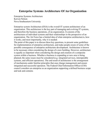 Enterprise Systems Architecture Of An Organization
Enterprise Systems Architecture
Kerven Nelson
Nova Southeastern University
Enterprise system Architecture (ESA) is the overall IT system architecture of an
organization. This architecture is the key part of managing and evolving IT systems,
and therefore the business operations, of an organization. It consists of the
architectures of individual systems and their relationships in the perspective of an
organization. The Air Force has a limited idea of what enterprise architectureis, how
it works, and most importantly, why it is needed.
The point of this paper is to discuss these key questions, to present some guidelines
for implementation of enterprise architecture, and make people aware of some of the
possible consequence of enterprise architecture development. Architecture is known
to be necessary when considering the design of a new building. However, architecture
is equally as important when considering the design and creation of a composite
system within a business. Whether a business is expanding or new area is being
planned, the same issues must be considered (e.g. integrated services, interoperable
systems, and efficient operations). The end result of architecture is the arrangement
of mechanisms under familiar principles that ease change management and ensure
integrated and successful operation. The Federal Chief Information Officer (CIO)
council considers an enterprise as an organization supporting a defined business scope
and task and contains
 