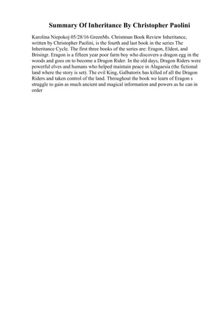Summary Of Inheritance By Christopher Paolini
Karolina Niepokoj 05/28/16 GreenMs. Christman Book Review Inheritance,
written by Christopher Paolini, is the fourth and last book in the series The
Inheritance Cycle. The first three books of the series are: Eragon, Eldest, and
Brisingr. Eragon is a fifteen year poor farm boy who discovers a dragon egg in the
woods and goes on to become a Dragon Rider. In the old days, Dragon Riders were
powerful elves and humans who helped maintain peace in Alagaesia (the fictional
land where the story is set). The evil King, Galbatorix has killed of all the Dragon
Riders and taken control of the land. Throughout the book we learn of Eragon s
struggle to gain as much ancient and magical information and powers as he can in
order
 