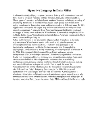 Figurative Language In Daisy Miller
Authors often design highly complex characters that toy with readers emotions and
force them to tirelessly ruminate on their personas, traits, and intrinsic qualities.
These types of characters artfully enhance works of literature by bringing a variety of
underlying dimensions to their respected pieces. Each quality that defines them
subtly contributes to themes in a piece and touches readers in different ways. To fully
appreciate a characterof this depth, they must be broken down and analyzed from
several perspectives. A character from American literature that fits this profound
archetype is Henry James s character Winterbourne from the short storyDaisy Miller:
A Study. In this piece, Winterbourne is illustrated as an American young adult
... Show
more content on Helpwriting.net ...
While ineffectiveness is not an example of good virtue, it functions in the same
way as many of Winterbourne s other traits, such as his submissiveness, by
shielding his morality from his actions. To clarify, he is portrayed as an
intrinsically good person, but his ineffectiveness stops him from explicitly
displaying it. James alludes to this by referencing the superb portrait of Innocent X
(p. 359). This portrayal of the Innocent X was Diego Velasquez s realist
interpretation of a Catholic Pope. Innocent X is famously regarded as a man who
lead a very controversial term as pope and was subject to manipulation from some
of the women in his life. More importantly, he is described as a relatively
ineffective person, meaning internal conflicts often obstructed his decision making
and impeded him from acting on his beliefs. This is much the same for
Winterbourne who, on the other hand, has the pleasure of contemplating a picture
of a different kind Daisy, that pretty American girl (p. 359). His perpetual
deliberation over Daisy aligns him well with the Innocent X, making James s
allusion a critical piece to Winterbourne s description as a good natured person who
repeatedly fails to show it via his actions. Winterbourne spends such a large part of
the story analyzing Daisy (hence the name, Daisy Miller: A Study) that he never ends
 