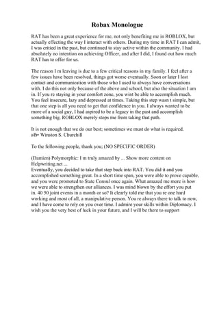 Robax Monologue
RAT has been a great experience for me, not only benefiting me in ROBLOX, but
actually effecting the way I interact with others. During my time in RAT I can admit,
I was critied in the past, but continued to stay active within the community. I had
absolutely no intention on achieving Officer, and after I did, I found out how much
RAT has to offer for us.
The reason I m leaving is due to a few critical reasons in my family. I feel after a
few issues have been resolved, things got worse eventually. Soon or later I lost
contact and communication with those who I used to always have conversations
with. I do this not only because of the above and school, but also the situation I am
in. If you re staying in your comfort zone, you wint be able to accomplish much.
You feel insecure, lazy and depressed at times. Taking this step wasn t simple, but
that one step is all you need to get that confidence in you. I always wanted to be
more of a social guy, I had aspired to be a legacy in the past and accomplish
something big. ROBLOX merely stops me from taking that path.
It is not enough that we do our best; sometimes we must do what is required.
вЂ• Winston S. Churchill
To the following people, thank you; (NO SPECIFIC ORDER)
(Damien) Polymorphic: I m truly amazed by ... Show more content on
Helpwriting.net ...
Eventually, you decided to take that step back into RAT. You did it and you
accomplished something great. In a short time span, you were able to prove capable,
and you were promoted to State Consul once again. What amazed me more is how
we were able to strengthen our alliances. I was mind blown by the effort you put
in. 40 50 joint events in a month or so? It clearly told me that you re one hard
working and most of all, a manipulative person. You re always there to talk to now,
and I have come to rely on you over time. I admire your skills within Diplomacy. I
wish you the very best of luck in your future, and I will be there to support
 