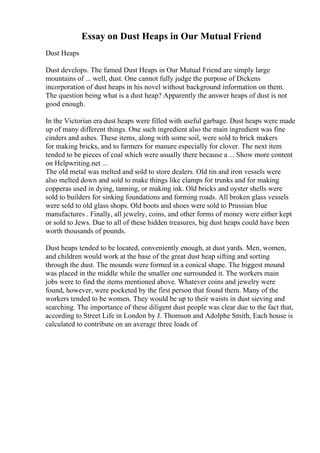 Essay on Dust Heaps in Our Mutual Friend
Dust Heaps
Dust develops. The famed Dust Heaps in Our Mutual Friend are simply large
mountains of ... well, dust. One cannot fully judge the purpose of Dickens
incorporation of dust heaps in his novel without background information on them.
The question being what is a dust heap? Apparently the answer heaps of dust is not
good enough.
In the Victorian era dust heaps were filled with useful garbage. Dust heaps were made
up of many different things. One such ingredient also the main ingredient was fine
cinders and ashes. These items, along with some soil, were sold to brick makers
for making bricks, and to farmers for manure especially for clover. The next item
tended to be pieces of coal which were usually there because a ... Show more content
on Helpwriting.net ...
The old metal was melted and sold to store dealers. Old tin and iron vessels were
also melted down and sold to make things like clamps for trunks and for making
copperas used in dying, tanning, or making ink. Old bricks and oyster shells were
sold to builders for sinking foundations and forming roads. All broken glass vessels
were sold to old glass shops. Old boots and shoes were sold to Prussian blue
manufactures . Finally, all jewelry, coins, and other forms of money were either kept
or sold to Jews. Due to all of these hidden treasures, big dust heaps could have been
worth thousands of pounds.
Dust heaps tended to be located, conveniently enough, at dust yards. Men, women,
and children would work at the base of the great dust heap sifting and sorting
through the dust. The mounds were formed in a conical shape. The biggest mound
was placed in the middle while the smaller one surrounded it. The workers main
jobs were to find the items mentioned above. Whatever coins and jewelry were
found, however, were pocketed by the first person that found them. Many of the
workers tended to be women. They would be up to their waists in dust sieving and
searching. The importance of these diligent dust people was clear due to the fact that,
according to Street Life in London by J. Thomson and Adolphe Smith, Each house is
calculated to contribute on an average three loads of
 