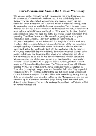 Fear of Communism Caused the Vietnam War Essay
The Vietnam war has been referred to by many names, one of the longer ones was
the cornerstone of the free world southeast Asia . It was called that by John F.
Kennedy. He was talking about Vietnam being and essential country in a non
communist world. He believed that if Vietnam became a communist country, all of
the surrounding countries would also become communists. This is the main reason
America was involved in the Vietnam war. Another reason was that America wanted
to spread their political ideas around the globe . They wanted to do this so that their
anti communism stance was clear. The public also wanted to keep communism from
spreading. To soldiers, the war was like a crusade, a great journey to purge the
communists from Vietnam.... Show more content on Helpwriting.net ...
The public was on board the war train for the first few years of the war, until they
found out what it was actually like in Vietnam. Public view of the war immediately
changed negatively. When the news reached the soldiers in Vietnam, reactions
were mixed. While they could understand why the people didn t like the prospect
of war, they were still killing even when they didn t want to for their country. Some
soldiers didn t know how to respond. One solder wrote to his mother and told her
that for one second he felt as if he was on vacation because it was so beautiful in
Vietnam. Another one told his mom not to worry, there is nothing I can t handle .
While the soldiers could handle the physical horrors happening to them, it was the
mental stuff that was breaking them down. The Vietnam war did not officially start
until the 1950 s. This is when the U.S. started sending in troops. Before then the
French had been trying to conquer what was then called Indochina. They began their
conquest in 1859, by 1888 they had turned the area that is now called Vietnam and
Cambodia into the Colony of French Indochina. This was challenged many times by
different uprisings but none worked as well as the Viet Minh common front( this was
controlled by the Vietnamese communist party). During WWII the French were
defeated by the Germans. This severely weakened their authority in Vietnam. In 1940
the Japanese invaded and
 