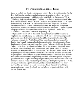 Deforestation In Japanese Essay
Japan as a whole is a disaster prone country, mostly due to its position on the Pacific
Rim fault line, but also because of climatic and seismic factors. However, for the
purpose of this assignment I will be focusing specifically on the region of Tokyo
Yokohama. Yokohama is a city of 3.7 million located on the western coast of Tokyo
Bay, roughly 17 miles south of Tokyo. Yokohama is the second largest city in Japan,
beaten out only by Tokyo. The combined population of Tokyo and Yokohama
Metropolitan Area is 16,889,000 so roughly 17,000,000 people are living in 1,013
square miles, making for extremely densely populated conditions. (These households
and population data are based on the results of the Population Census 2010.)
Yokohama s... Show more content on Helpwriting.net ...
Tokyo is on the ocean side of the island, making the city incredibly susceptible.
Typhoons can cause flooding and landslides, which can be extremely dangerous to
people and cause destruction such as collapsed buildings and fallen trees. The
volcanoes belong to the Pacific Ring of Fire, caused by subduction zones of the
Pacific plate beneath continental and other oceanic plates along its margins. Japan
lies in a zone of extreme crustal instability. Mount Fuji poses the biggest threat the
Tokyo. Located only 60 miles from Tokyo, this stratovolcano is very much active
and could cause mass hysteria for many people when it next erupts. A volcanic
eruption can pour ash and lava all over the city. Over the years, Japan has taken lots of
steps to lighten the damage future earthquakes could inflict. Scientists are studying
ways to predict the occurrence of quakes more accurately. Authorities have put strict
laws on the construction buildings so they are more resistant to quakes. Many local
governments have adopted an earthquake prevention plan that outlines the steps that
should be taken in case a major earthquake strikes, including the regulation of traffic,
closing of banks and department stores, and evacuation of residents. The Tokyo
metropolitan government conducts periodic checks on the safety of buildings in
designated danger zones. At schools and workplaces, evacuation drills are held
several times a year.
 
