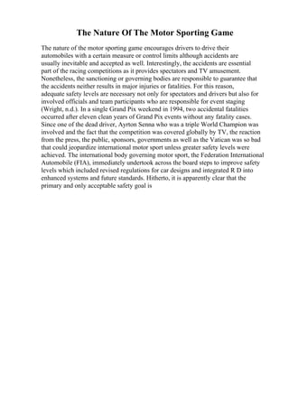 The Nature Of The Motor Sporting Game
The nature of the motor sporting game encourages drivers to drive their
automobiles with a certain measure or control limits although accidents are
usually inevitable and accepted as well. Interestingly, the accidents are essential
part of the racing competitions as it provides spectators and TV amusement.
Nonetheless, the sanctioning or governing bodies are responsible to guarantee that
the accidents neither results in major injuries or fatalities. For this reason,
adequate safety levels are necessary not only for spectators and drivers but also for
involved officials and team participants who are responsible for event staging
(Wright, n.d.). In a single Grand Pix weekend in 1994, two accidental fatalities
occurred after eleven clean years of Grand Pix events without any fatality cases.
Since one of the dead driver, Ayrton Senna who was a triple World Champion was
involved and the fact that the competition was covered globally by TV, the reaction
from the press, the public, sponsors, governments as well as the Vatican was so bad
that could jeopardize international motor sport unless greater safety levels were
achieved. The international body governing motor sport, the Federation International
Automobile (FIA), immediately undertook across the board steps to improve safety
levels which included revised regulations for car designs and integrated R D into
enhanced systems and future standards. Hitherto, it is apparently clear that the
primary and only acceptable safety goal is
 