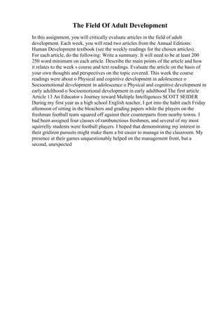 The Field Of Adult Development
In this assignment, you will critically evaluate articles in the field of adult
development. Each week, you will read two articles from the Annual Editions:
Human Development textbook (see the weekly readings for the chosen articles).
For each article, do the following: Write a summary. It will need to be at least 200
250 word minimum on each article. Describe the main points of the article and how
it relates to the week s course and text readings. Evaluate the article on the basis of
your own thoughts and perspectives on the topic covered. This week the course
readings were about o Physical and cognitive development in adolescence o
Socioemotional development in adolescence o Physical and cognitive development in
early adulthood o Socioemotional development in early adulthood The first article
Article 13 An Educator s Journey toward Multiple Intelligences SCOTT SEIDER
During my first year as a high school English teacher, I got into the habit each Friday
afternoon of sitting in the bleachers and grading papers while the players on the
freshman football team squared off against their counterparts from nearby towns. I
had been assigned four classes of rambunctious freshmen, and several of my most
squirrelly students were football players. I hoped that demonstrating my interest in
their gridiron pursuits might make them a bit easier to manage in the classroom. My
presence at their games unquestionably helped on the management front, but a
second, unexpected
 
