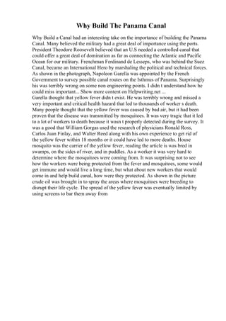 Why Build The Panama Canal
Why Build a Canal had an interesting take on the importance of building the Panama
Canal. Many believed the military had a great deal of importance using the ports.
President Theodore Roosevelt believed that an U.S needed a controlled canal that
could offer a great deal of domination as far as connecting the Atlantic and Pacific
Ocean for our military. Frenchman Ferdinand de Lesseps, who was behind the Suez
Canal, became an International Hero by marshaling the political and technical forces.
As shown in the photograph, Napoleon Garella was appointed by the French
Government to survey possible canal routes on the Isthmus of Panama. Surprisingly
his was terribly wrong on some non engineering points. I didn t understand how he
could miss important... Show more content on Helpwriting.net ...
Garella thought that yellow fever didn t exist. He was terribly wrong and missed a
very important and critical health hazard that led to thousands of worker s death.
Many people thought that the yellow fever was caused by bad air, but it had been
proven that the disease was transmitted by mosquitoes. It was very tragic that it led
to a lot of workers to death because it wasn t properly detected during the survey. It
was a good that William Gorgas used the research of physicians Ronald Ross,
Carlos Juan Finlay, and Walter Reed along with his own experience to get rid of
the yellow fever within 18 months or it could have led to more deaths. House
mosquito was the carrier of the yellow fever, reading the article is was bred in
swamps, on the sides of river, and in puddles. As a worker it was very hard to
determine where the mosquitoes were coming from. It was surprising not to see
how the workers were being protected from the fever and mosquitoes, some would
get immune and would live a long time, but what about new workers that would
come in and help build canal, how were they protected. As shown in the picture
crude oil was brought in to spray the areas where mosquitoes were breeding to
disrupt their life cycle. The spread of the yellow fever was eventually limited by
using screens to bar them away from
 