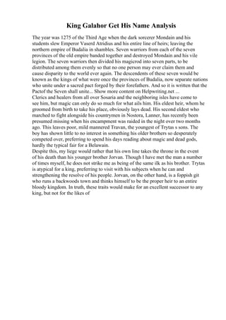 King Galahor Get His Name Analysis
The year was 1275 of the Third Age when the dark sorcerer Mondain and his
students slew Emperor Vaserd Atridius and his entire line of heirs; leaving the
northern empire of Budalia in shambles. Seven warriors from each of the seven
provinces of the old empire banded together and destroyed Mondain and his vile
legion. The seven warriors then divided his magicrod into seven parts, to be
distributed among them evenly so that no one person may ever claim them and
cause disparity to the world ever again. The descendents of these seven would be
known as the kings of what were once the provinces of Budalia, now separate nations
who unite under a sacred pact forged by their forefathers. And so it is written that the
Pactof the Seven shall unite... Show more content on Helpwriting.net ...
Clerics and healers from all over Sosaria and the neighboring isles have come to
see him, but magic can only do so much for what ails him. His eldest heir, whom he
groomed from birth to take his place, obviously lays dead. His second eldest who
marched to fight alongside his countrymen in Nostora, Lanner, has recently been
presumed missing when his encampment was raided in the night over two months
ago. This leaves poor, mild mannered Travan, the youngest of Trytas s sons. The
boy has shown little to no interest in something his older brothers so desperately
competed over, preferring to spend his days reading about magic and dead gods,
hardly the typical fair for a Belawain.
Despite this, my liege would rather that his own line takes the throne in the event
of his death than his younger brother Jorvan. Though I have met the man a number
of times myself, he does not strike me as being of the same ilk as his brother. Trytas
is atypical for a king, preferring to visit with his subjects when he can and
strengthening the resolve of his people. Jorvan, on the other hand, is a foppish git
who runs a backwoods town and thinks himself to be the proper heir to an entire
bloody kingdom. In truth, these traits would make for an excellent successor to any
king, but not for the likes of
 