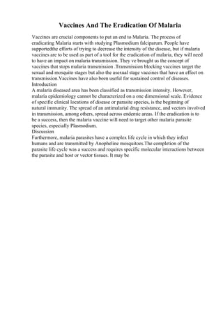Vaccines And The Eradication Of Malaria
Vaccines are crucial components to put an end to Malaria. The process of
eradicating Malaria starts with studying Plasmodium falciparum. People have
supportedthe efforts of trying to decrease the intensity of the disease, but if malaria
vaccines are to be used as part of a tool for the eradication of malaria, they will need
to have an impact on malaria transmission. They ve brought us the concept of
vaccines that stops malaria transmission .Transmission blocking vaccines target the
sexual and mosquito stages but also the asexual stage vaccines that have an effect on
transmission.Vaccines have also been useful for sustained control of diseases.
Introduction
A malaria diseased area has been classified as transmission intensity. However,
malaria epidemiology cannot be characterized on a one dimensional scale. Evidence
of specific clinical locations of disease or parasite species, is the beginning of
natural immunity. The spread of an antimalarial drug resistance, and vectors involved
in transmission, among others, spread across endemic areas. If the eradication is to
be a success, then the malaria vaccine will need to target other malaria parasite
species, especially Plasmodium.
Discussion
Furthermore, malaria parasites have a complex life cycle in which they infect
humans and are transmitted by Anopheline mosquitoes.The completion of the
parasite life cycle was a success and requires specific molecular interactions between
the parasite and host or vector tissues. It may be
 