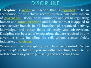Discipline is action or inaction that is regulated to be in
accordance (or to achieve accord) with a particular system
of governance. Discipline is commonly applied to regulating
human and animal behavior, and furthermore, it is applied to
each activity-branch in all branches of organized activity,
knowledge, and other fields of study and observation.
Discipline can be a set of expectations that are required by any
governing entity including the self, groups, classes, fields,
industries, or societies.
When you have discipline, you have self-control. When
you discipline children, you are either teaching them to be
well-behaved, or you are punishing and correcting them.
 