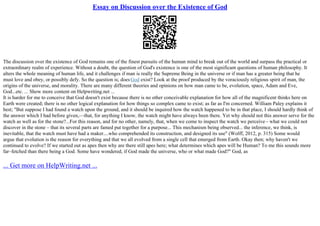 Essay on Discussion over the Existence of God
The discussion over the existence of God remains one of the finest pursuits of the human mind to break out of the world and surpass the practical or
extraordinary realm of experience. Without a doubt, the question of God's existence is one of the most significant questions of human philosophy. It
alters the whole meaning of human life, and it challenges if man is really the Supreme Being in the universe or if man has a greater being that he
must love and obey, or possibly defy. So the question is; doesGod exist? Look at the proof produced by the voraciously religious spirit of man, the
origins of the universe, and morality. There are many different theories and opinions on how man came to be, evolution, space, Adam and Eve,
God...etc. ... Show more content on Helpwriting.net ...
It is harder for me to conceive that God doesn't exist because there is no other conceivable explanation for how all of the magnificent thinks here on
Earth were created; there is no other logical explanation for how things so complex came to exist; as far as I'm concerned. William Paley explains it
best; "But suppose I had found a watch upon the ground, and it should be inquired how the watch happened to be in that place, I should hardly think of
the answer which I had before given,––that, for anything I know, the watch might have always been there. Yet why should not this answer serve for the
watch as well as for the stone?...For this reason, and for no other, namely, that, when we come to inspect the watch we perceive– what we could not
discover in the stone – that its several parts are famed put together for a purpose... This mechanism being observed... the inference, we think, is
inevitable, that the watch must have had a maker....who comprehended its construction, and designed its use" (Wolff, 2012, p. 315) Some would
argue that evolution is the reason for everything and that we all evolved from a single cell that emerged from Earth. Okay then; why haven't we
continued to evolve? If we started out as apes then why are there still apes here; what determines which apes will be Human? To me this sounds more
far–fetched than there being a God. Some have wondered, if God made the universe, who or what made God?" God, as
... Get more on HelpWriting.net ...
 